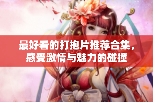 最好看的打抱片推荐合集，感受激情与魅力的碰撞
