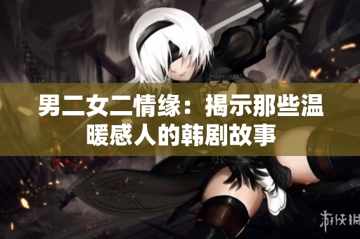 男二女二情缘：揭示那些温暖感人的韩剧故事
