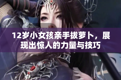 12岁小女孩亲手拔萝卜，展现出惊人的力量与技巧