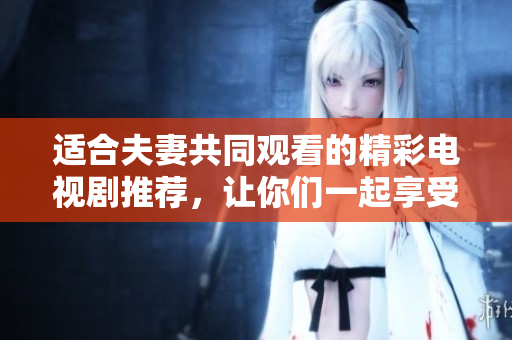 适合夫妻共同观看的精彩电视剧推荐，让你们一起享受欢乐时光