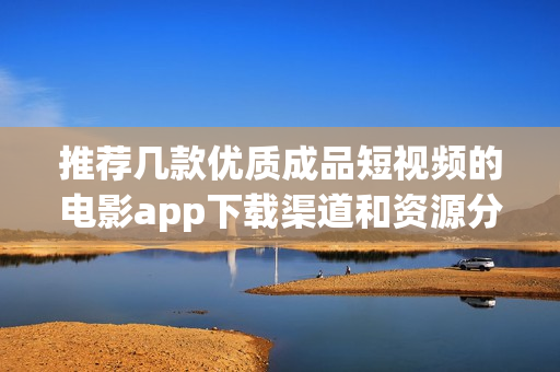 推荐几款优质成品短视频的电影app下载渠道和资源分享