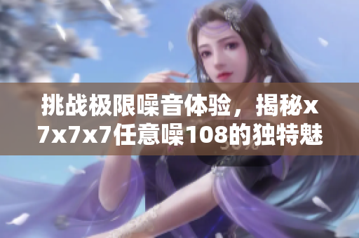挑战极限噪音体验，揭秘x7x7x7任意噪108的独特魅力