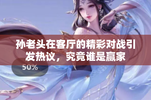 孙老头在客厅的精彩对战引发热议，究竟谁是赢家
