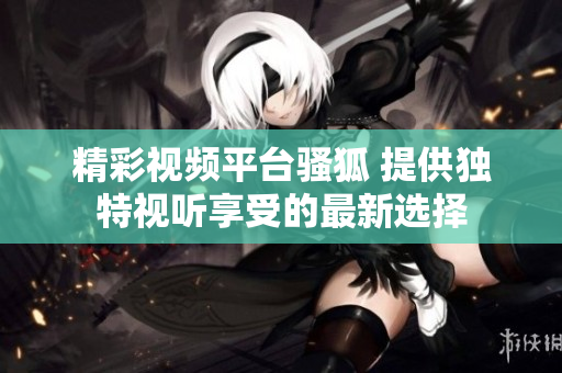 精彩视频平台骚狐 提供独特视听享受的最新选择