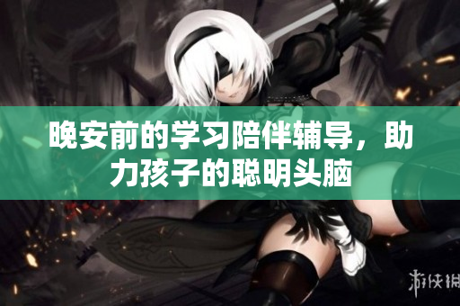 晚安前的学习陪伴辅导，助力孩子的聪明头脑