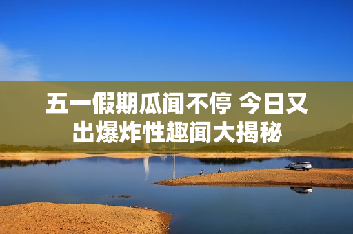 五一假期瓜闻不停 今日又出爆炸性趣闻大揭秘