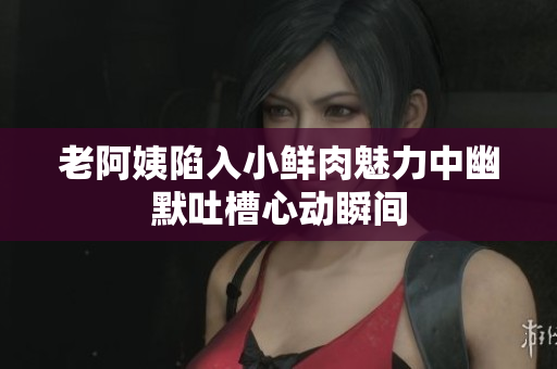 老阿姨陷入小鲜肉魅力中幽默吐槽心动瞬间