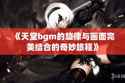 《天堂bgm的旋律与画面完美结合的奇妙旅程》