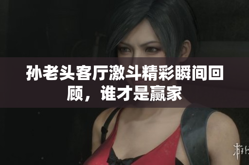 孙老头客厅激斗精彩瞬间回顾，谁才是赢家