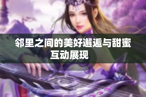 邻里之间的美好邂逅与甜蜜互动展现   