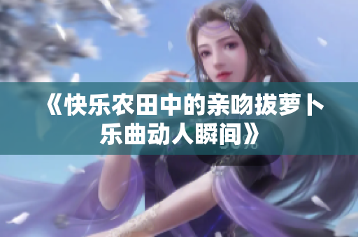 《快乐农田中的亲吻拔萝卜乐曲动人瞬间》