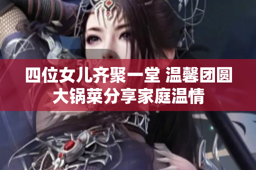 四位女儿齐聚一堂 温馨团圆大锅菜分享家庭温情