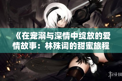 《在宠溺与深情中绽放的爱情故事：林殊词的甜蜜旅程》