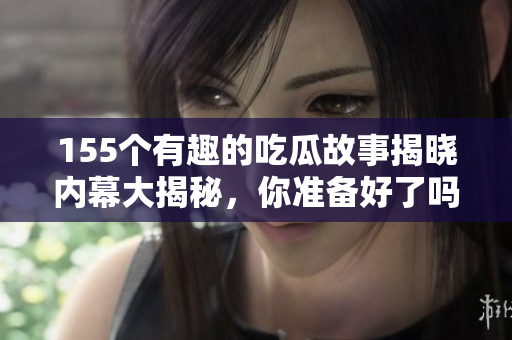 155个有趣的吃瓜故事揭晓内幕大揭秘，你准备好了吗