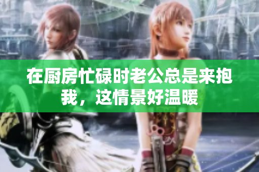 在厨房忙碌时老公总是来抱我，这情景好温暖