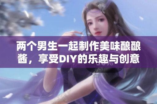 两个男生一起制作美味酿酿酱，享受DIY的乐趣与创意