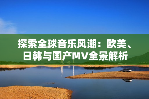 探索全球音乐风潮：欧美、日韩与国产MV全景解析