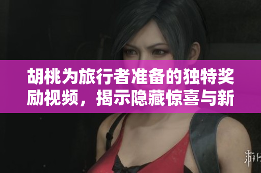 胡桃为旅行者准备的独特奖励视频，揭示隐藏惊喜与新冒险