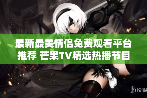 最新最美情侣免费观看平台推荐 芒果TV精选热播节目