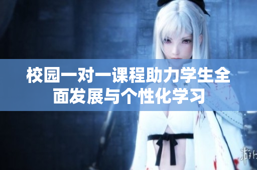 校园一对一课程助力学生全面发展与个性化学习