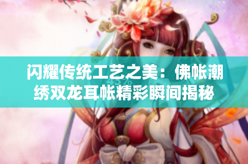 闪耀传统工艺之美：佛帐潮绣双龙耳帐精彩瞬间揭秘