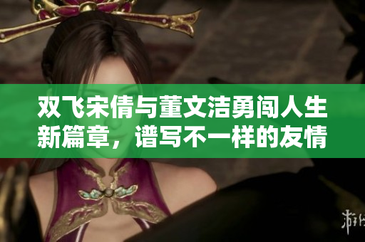 双飞宋倩与董文洁勇闯人生新篇章，谱写不一样的友情故事