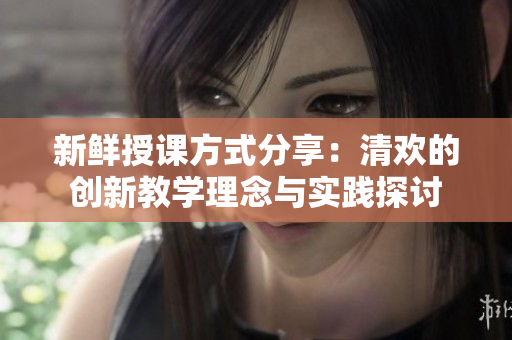 新鲜授课方式分享：清欢的创新教学理念与实践探讨