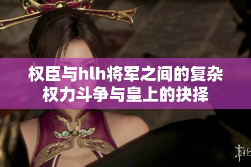 权臣与hlh将军之间的复杂权力斗争与皇上的抉择