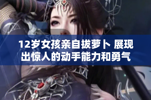 12岁女孩亲自拔萝卜 展现出惊人的动手能力和勇气