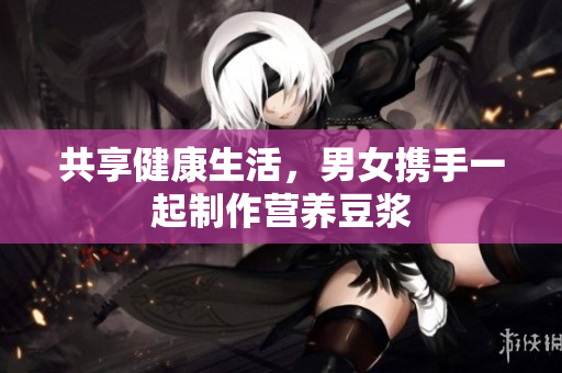 共享健康生活，男女携手一起制作营养豆浆