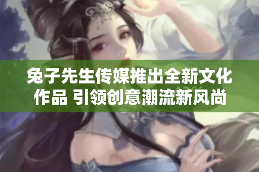 兔子先生传媒推出全新文化作品 引领创意潮流新风尚