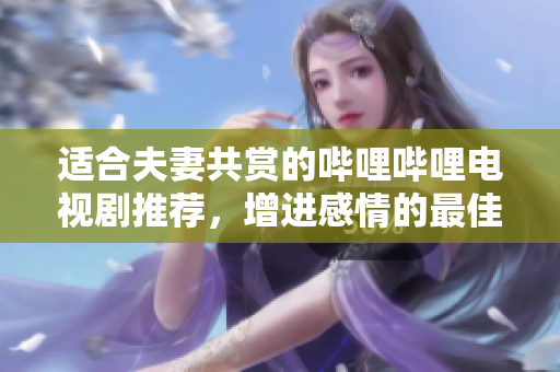 适合夫妻共赏的哔哩哔哩电视剧推荐，增进感情的最佳选择
