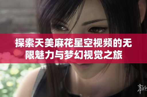 探索天美麻花星空视频的无限魅力与梦幻视觉之旅