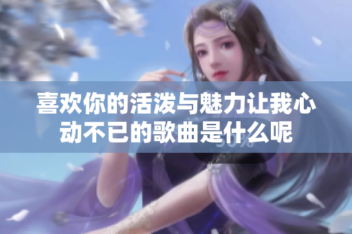 喜欢你的活泼与魅力让我心动不已的歌曲是什么呢