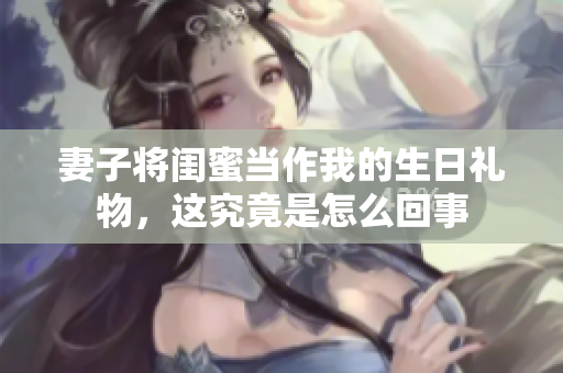 妻子将闺蜜当作我的生日礼物，这究竟是怎么回事