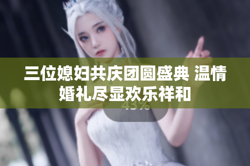 三位媳妇共庆团圆盛典 温情婚礼尽显欢乐祥和