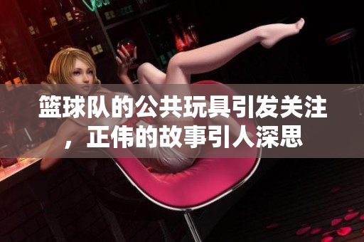 篮球队的公共玩具引发关注，正伟的故事引人深思