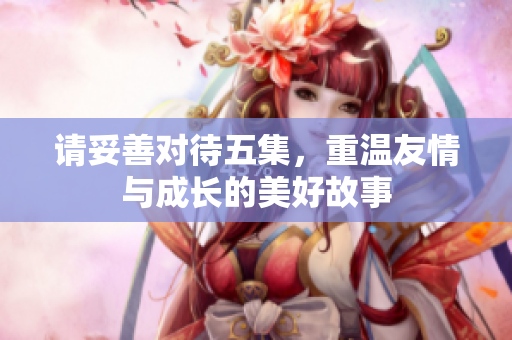 请妥善对待五集，重温友情与成长的美好故事