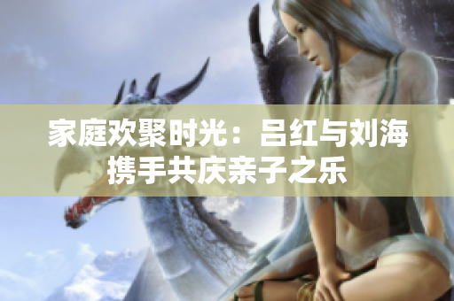 家庭欢聚时光：吕红与刘海携手共庆亲子之乐