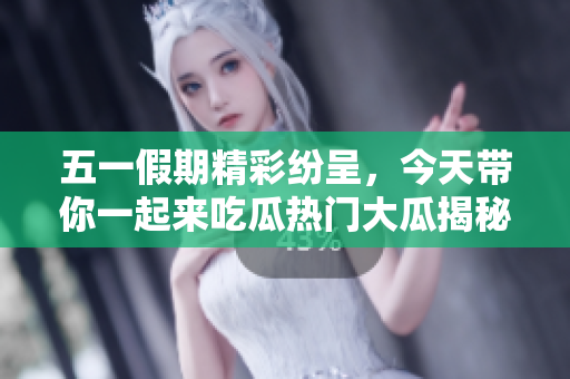五一假期精彩纷呈，今天带你一起来吃瓜热门大瓜揭秘