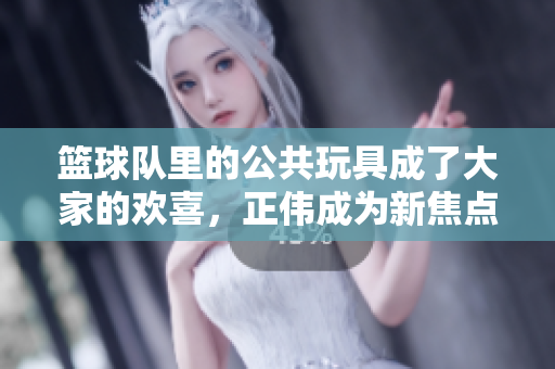 篮球队里的公共玩具成了大家的欢喜，正伟成为新焦点