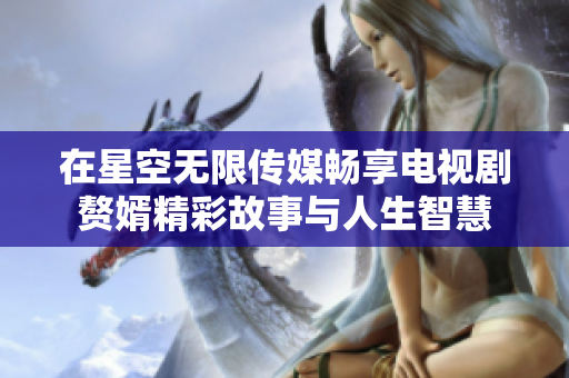 在星空无限传媒畅享电视剧赘婿精彩故事与人生智慧