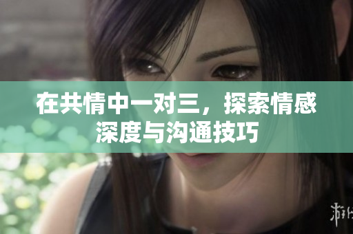 在共情中一对三，探索情感深度与沟通技巧