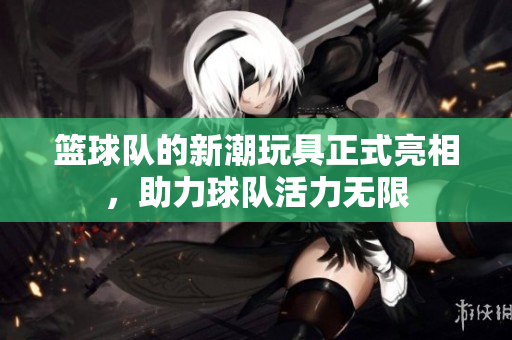 篮球队的新潮玩具正式亮相，助力球队活力无限