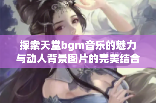 探索天堂bgm音乐的魅力与动人背景图片的完美结合