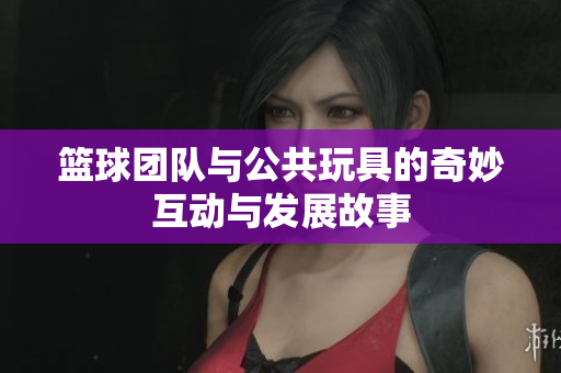 篮球团队与公共玩具的奇妙互动与发展故事