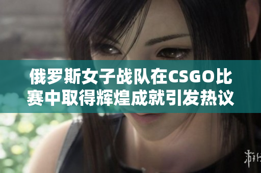俄罗斯女子战队在CSGO比赛中取得辉煌成就引发热议