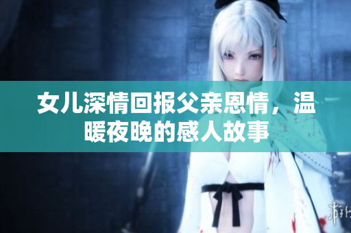 女儿深情回报父亲恩情，温暖夜晚的感人故事