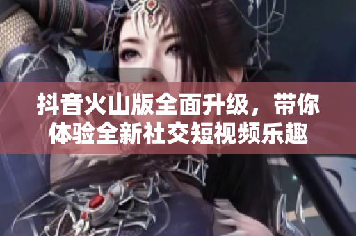 抖音火山版全面升级，带你体验全新社交短视频乐趣