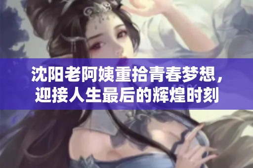 沈阳老阿姨重拾青春梦想，迎接人生最后的辉煌时刻
